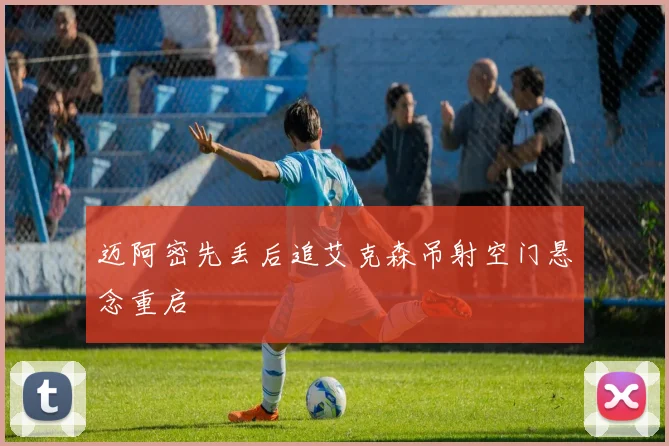迈阿密先丢后追艾克森吊射空门悬念重启
