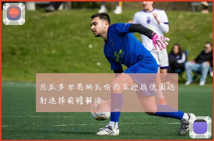 厄瓜多尔恩纳瓦伦西亚迎战德国远射选择前瞻解读