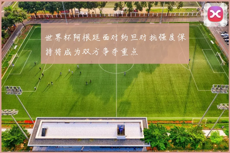 世界杯阿根廷面对约旦对抗强度保持将成为双方争夺重点