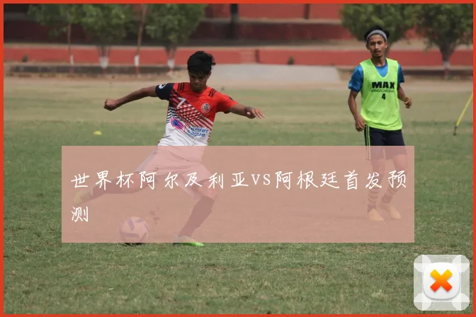 世界杯阿尔及利亚vs阿根廷首发预测