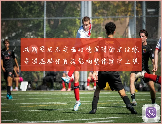 埃斯图皮尼安面对德国时的定位球争顶威胁将直接影响整体防守上限