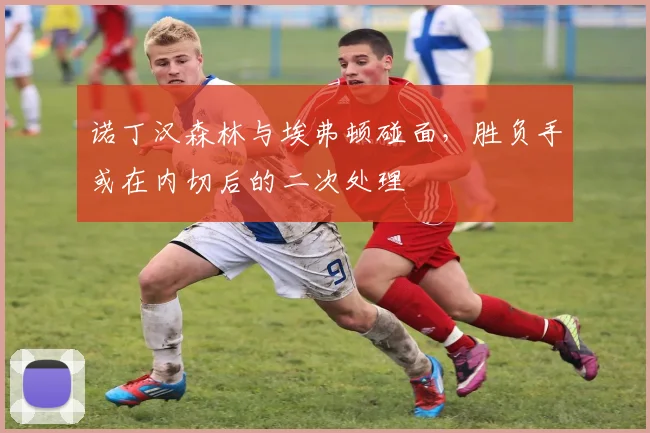 诺丁汉森林与埃弗顿碰面，胜负手或在内切后的二次处理