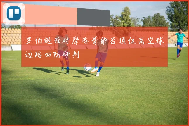 罗伯逊面对摩洛哥能否顶住高空球边路回防研判