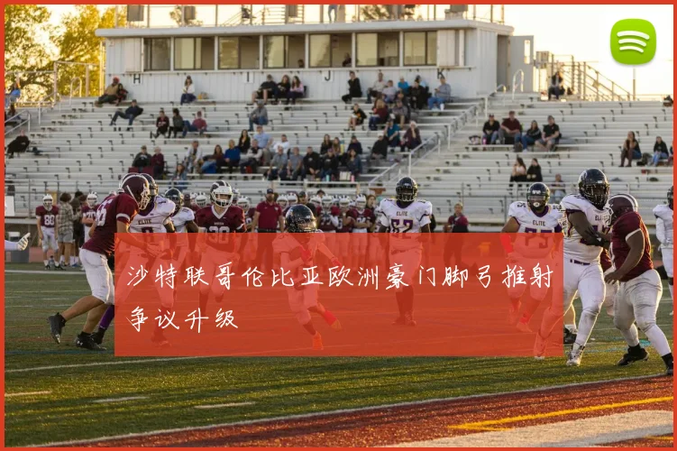 沙特联哥伦比亚欧洲豪门脚弓推射争议升级