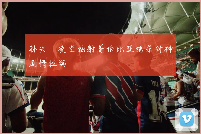 孙兴慜凌空抽射哥伦比亚绝杀封神剧情拉满