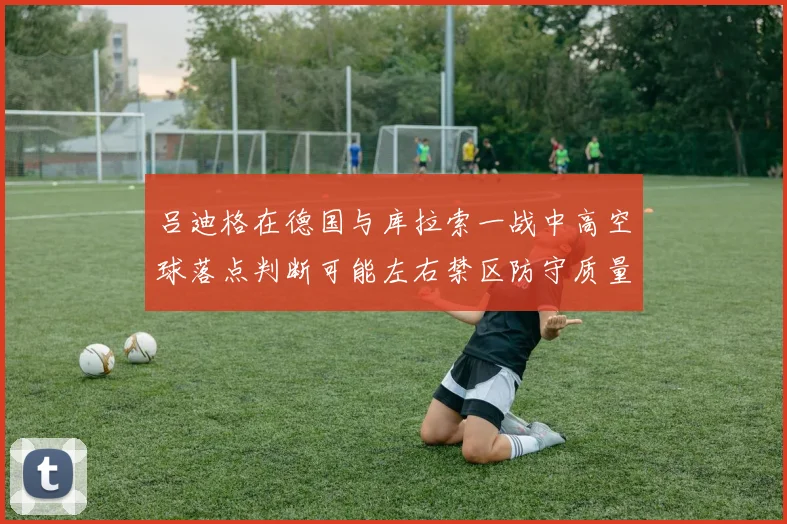 吕迪格在德国与库拉索一战中高空球落点判断可能左右禁区防守质量