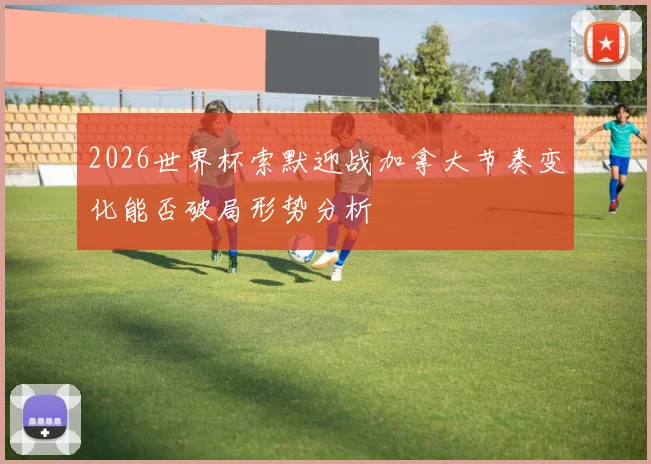 2026世界杯索默迎战加拿大节奏变化能否破局形势分析