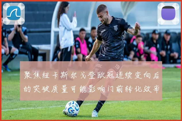 聚焦纽卡斯尔戈登欧冠连续变向后的突破质量可能影响门前转化效率