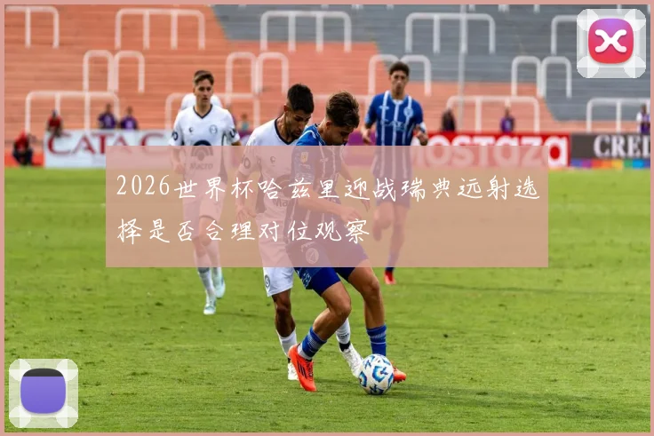 2026世界杯哈兹里迎战瑞典远射选择是否合理对位观察