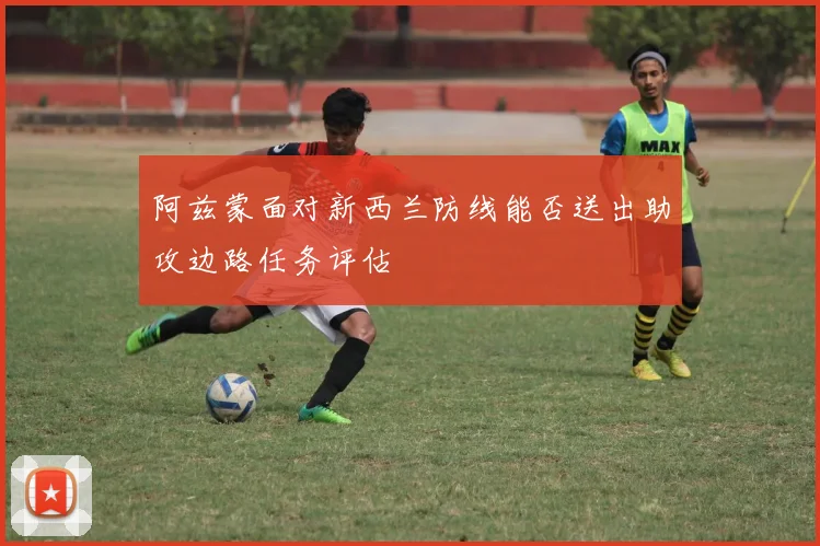 阿兹蒙面对新西兰防线能否送出助攻边路任务评估