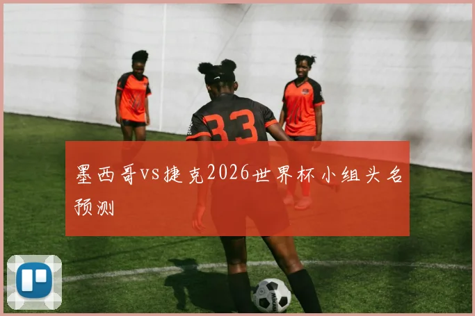 墨西哥vs捷克2026世界杯小组头名预测