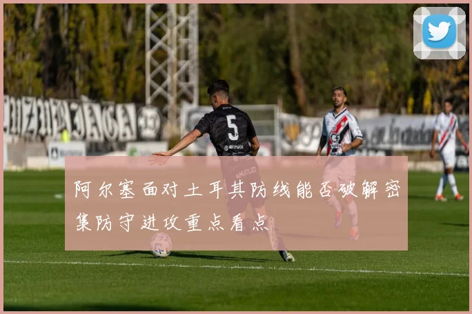 阿尔塞面对土耳其防线能否破解密集防守进攻重点看点