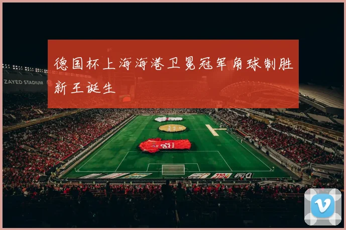 德国杯上海海港卫冕冠军角球制胜新王诞生
