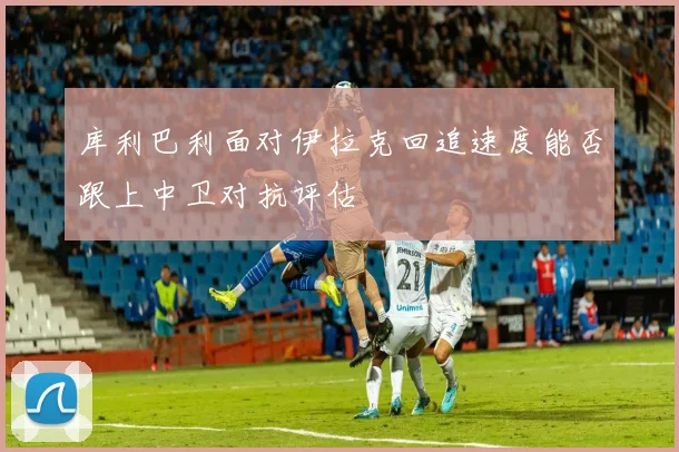 库利巴利面对伊拉克回追速度能否跟上中卫对抗评估