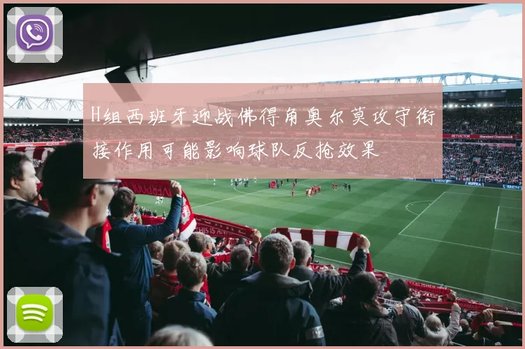 H组西班牙迎战佛得角奥尔莫攻守衔接作用可能影响球队反抢效果