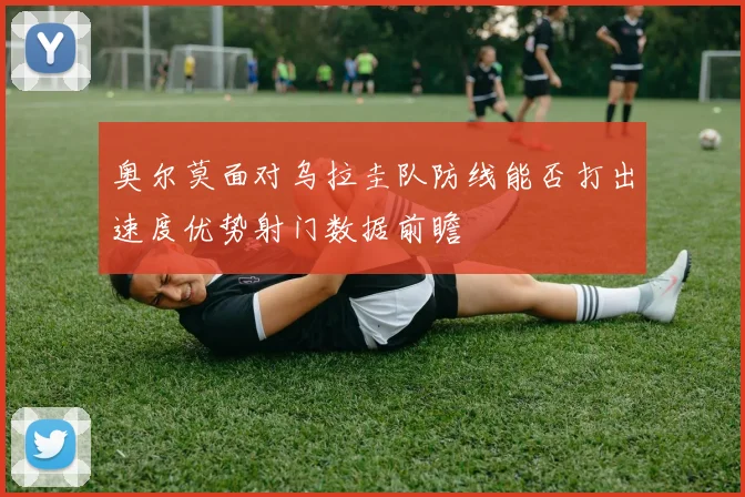奥尔莫面对乌拉圭队防线能否打出速度优势射门数据前瞻