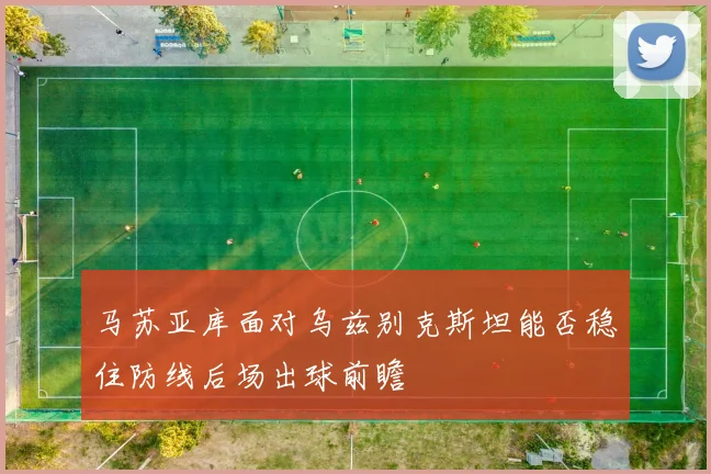 马苏亚库面对乌兹别克斯坦能否稳住防线后场出球前瞻