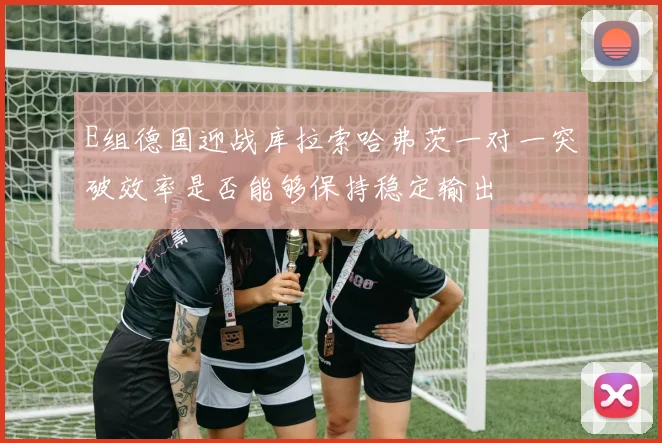 E组德国迎战库拉索哈弗茨一对一突破效率是否能够保持稳定输出