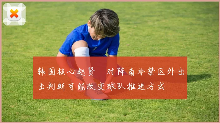 韩国核心赵贤祐对阵南非禁区外出击判断可能改变球队推进方式