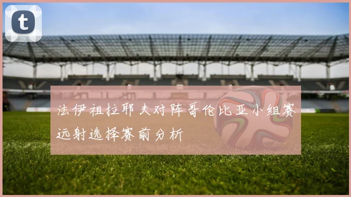 法伊祖拉耶夫对阵哥伦比亚小组赛远射选择赛前分析