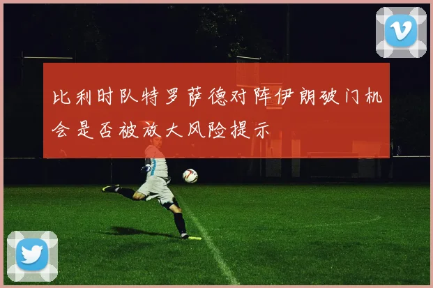 比利时队特罗萨德对阵伊朗破门机会是否被放大风险提示
