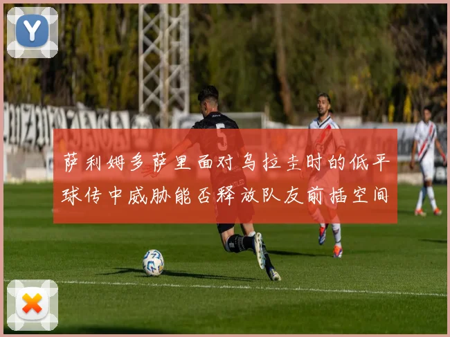 萨利姆多萨里面对乌拉圭时的低平球传中威胁能否释放队友前插空间