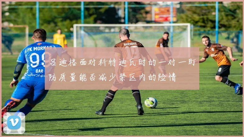 吕迪格面对科特迪瓦时的一对一盯防质量能否减少禁区内的险情