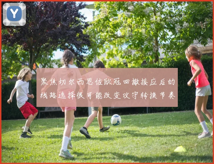 聚焦切尔西恩佐欧冠回撤接应后的线路选择很可能改变攻守转换节奏