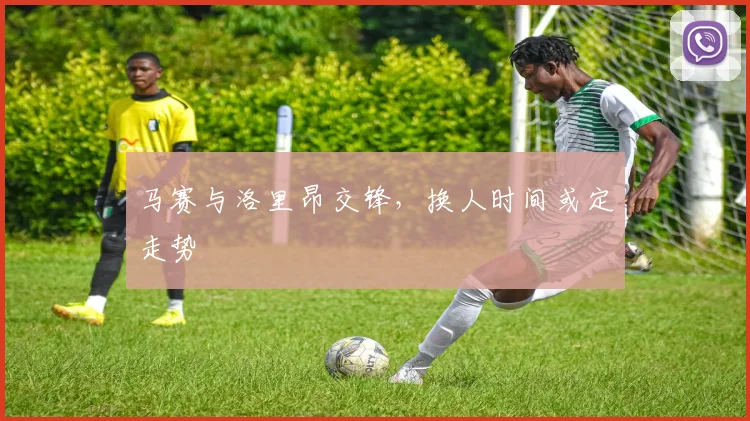 马赛与洛里昂交锋,换人时间或定走势