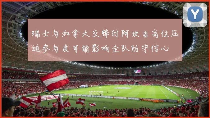瑞士与加拿大交锋时阿坎吉高位压迫参与度可能影响全队防守信心