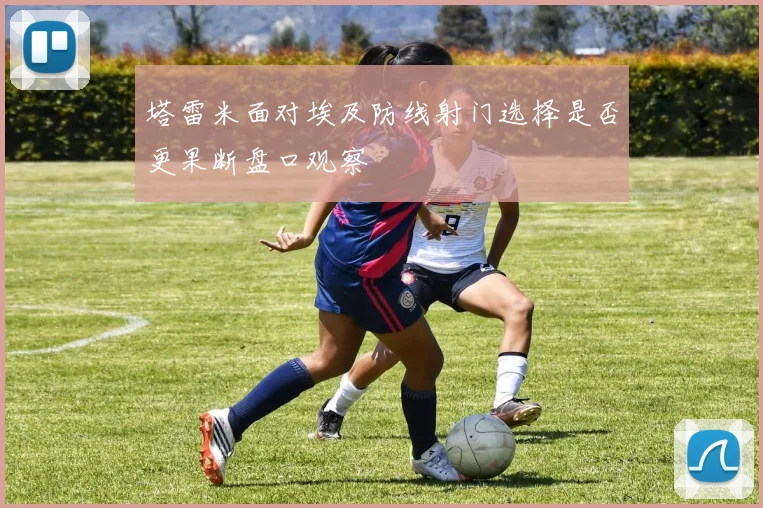 塔雷米面对埃及防线射门选择是否更果断盘口观察