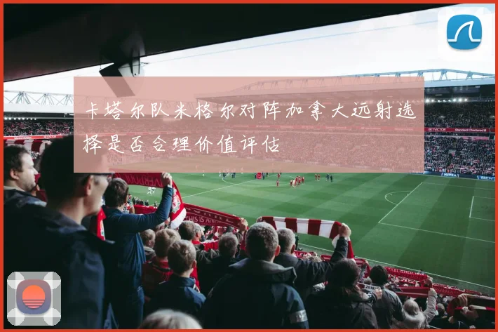 卡塔尔队米格尔对阵加拿大远射选择是否合理价值评估