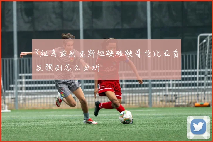 K组乌兹别克斯坦硬碰硬哥伦比亚首发预测怎么分析
