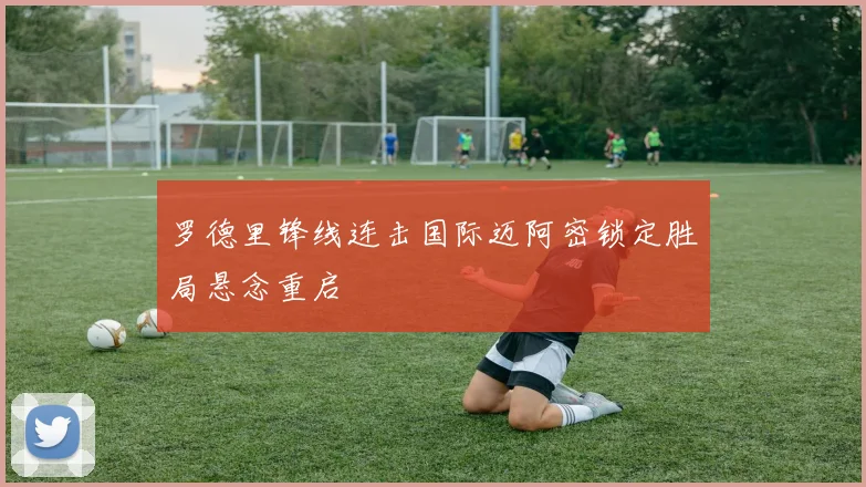 罗德里锋线连击国际迈阿密锁定胜局悬念重启