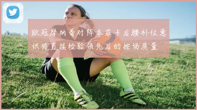 欧冠摩纳哥对阵本菲卡后腰补位意识将直接检验领先后的控场质量
