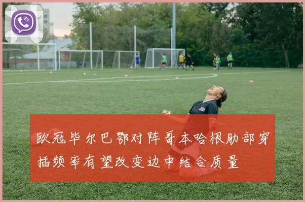 欧冠毕尔巴鄂对阵哥本哈根肋部穿插频率有望改变边中结合质量