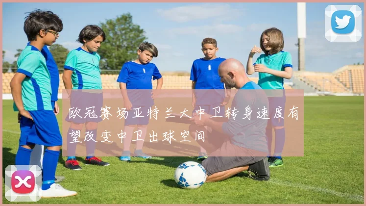 欧冠赛场亚特兰大中卫转身速度有望改变中卫出球空间
