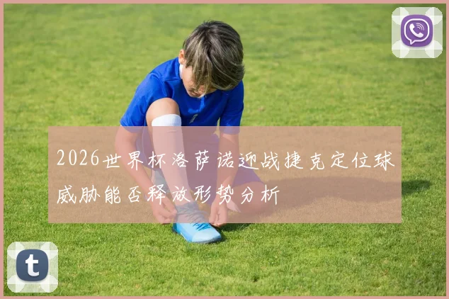 2026世界杯洛萨诺迎战捷克定位球威胁能否释放形势分析