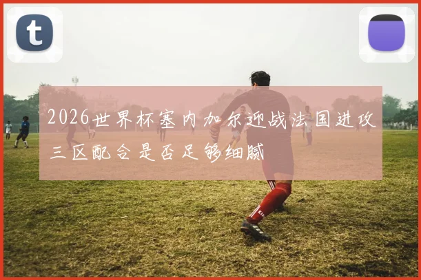 2026世界杯塞内加尔迎战法国进攻三区配合是否足够细腻