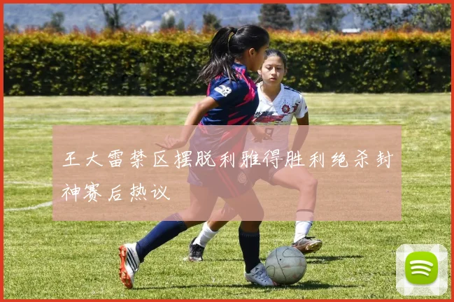 王大雷禁区摆脱利雅得胜利绝杀封神赛后热议