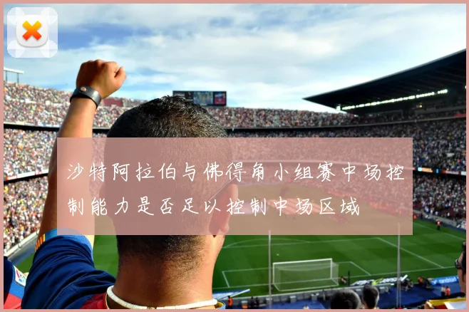 沙特阿拉伯与佛得角小组赛中场控制能力是否足以控制中场区域