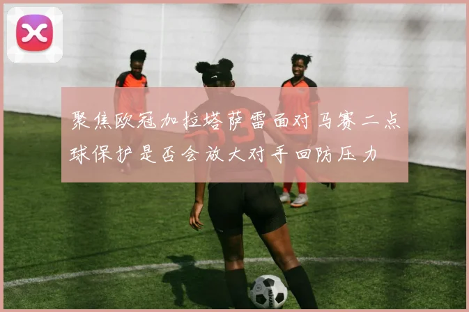 聚焦欧冠加拉塔萨雷面对马赛二点球保护是否会放大对手回防压力