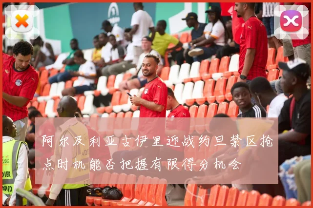 阿尔及利亚古伊里迎战约旦禁区抢点时机能否把握有限得分机会