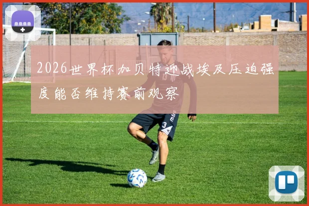 2026世界杯加贝特迎战埃及压迫强度能否维持赛前观察
