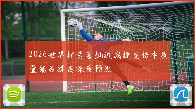 2026世界杯黄喜灿迎战捷克传中质量能否提高深度预测