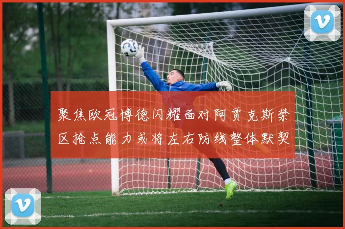 聚焦欧冠博德闪耀面对阿贾克斯禁区抢点能力或将左右防线整体默契