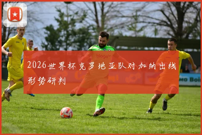 2026世界杯克罗地亚队对加纳出线形势研判