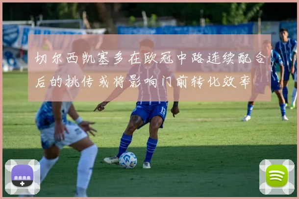 切尔西凯塞多在欧冠中路连续配合后的挑传或将影响门前转化效率