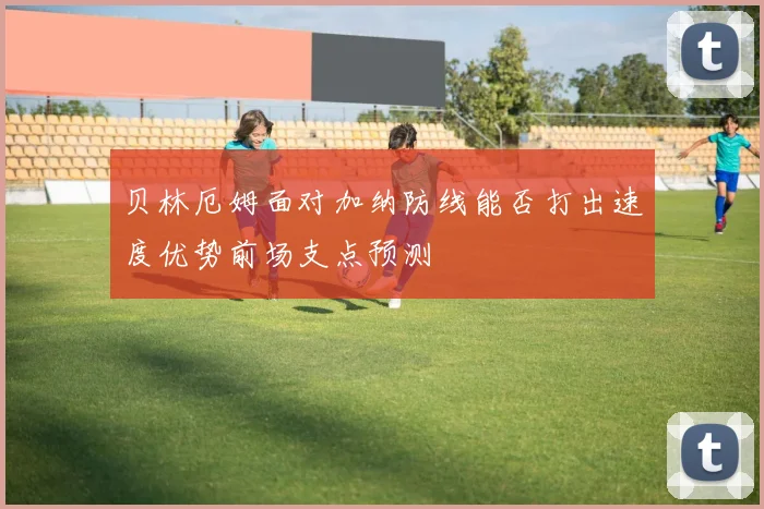 贝林厄姆面对加纳防线能否打出速度优势前场支点预测