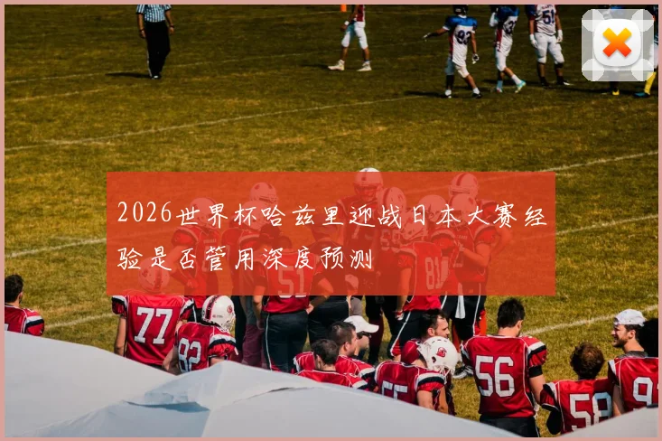 2026世界杯哈兹里迎战日本大赛经验是否管用深度预测
